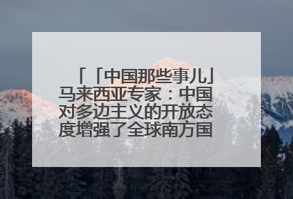 「中国那些事儿」马来西亚专家：中国对多边主义的开放态度增强了全球南方国家的力量