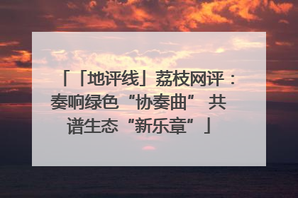 「地评线」荔枝网评：奏响绿色“协奏曲” 共谱生态“新乐章”