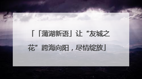 「蒲湖新语」让“友城之花”跨海向阳，尽情绽放