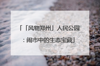 「风物郑州」人民公园：闹市中的生态宝藏