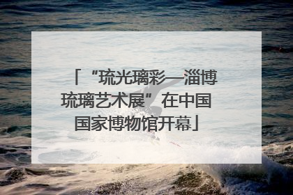 “琉光璃彩—淄博琉璃艺术展”在中国国家博物馆开幕