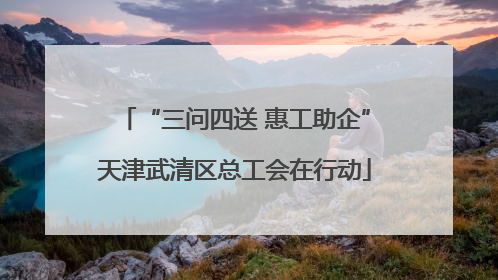 “三问四送 惠工助企”天津武清区总工会在行动