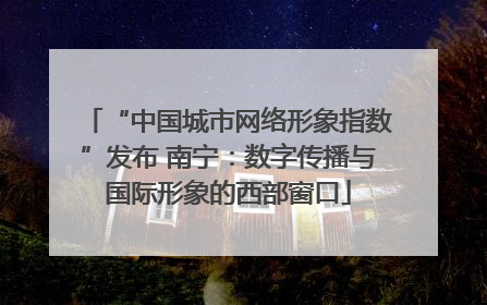 “中国城市网络形象指数”发布 南宁：数字传播与国际形象的西部窗口