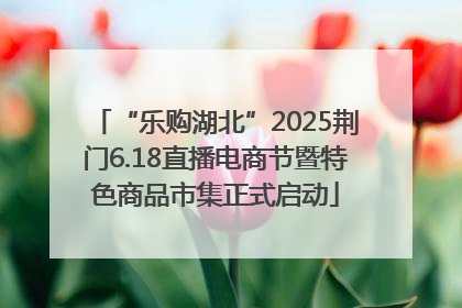 “乐购湖北”2025荆门6.18直播电商节暨特色商品市集正式启动