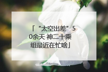 “太空出差”50余天 神二十乘组最近在忙啥