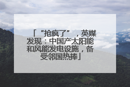 “抢疯了”，英媒发现：中国产太阳能和风能发电设施，备受邻国热捧