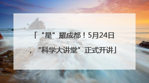 “星”耀成都！5月24日，“科学大讲堂”正式开讲