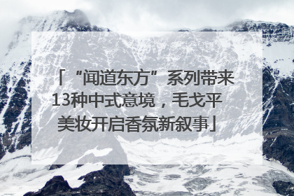 “闻道东方”系列带来13种中式意境，毛戈平美妆开启香氛新叙事