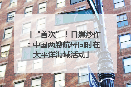 “首次”！日媒炒作：中国两艘航母同时在太平洋海域活动