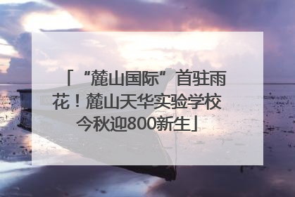 “麓山国际”首驻雨花！麓山天华实验学校今秋迎800新生