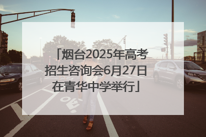 烟台2025年高考招生咨询会6月27日在青华中学举行