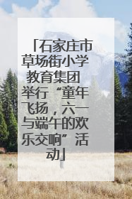 石家庄市草场街小学教育集团 举行“童年飞扬，六一与端午的欢乐交响”活动