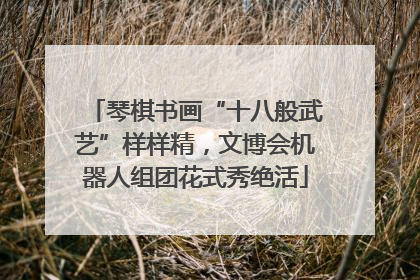 琴棋书画“十八般武艺”样样精，文博会机器人组团花式秀绝活