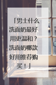 男士什么洗面奶最好用更温和？洗面奶哪款好用推荐购买！