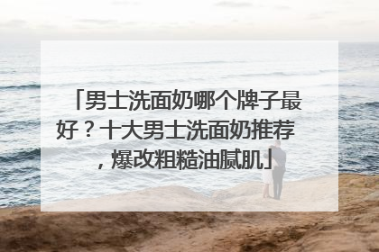 男士洗面奶哪个牌子最好？十大男士洗面奶推荐，爆改粗糙油腻肌