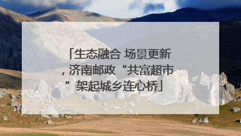 生态融合 场景更新，济南邮政“共富超市”架起城乡连心桥