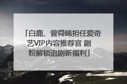 白鹿、曾舜晞担任爱奇艺VIP内容推荐官 剧粉解锁追剧新福利