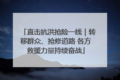 直击抗洪抢险一线｜转移群众、抢修道路 各方救援力量持续奋战
