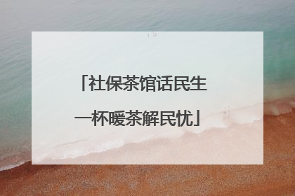 社保茶馆话民生 一杯暖茶解民忧