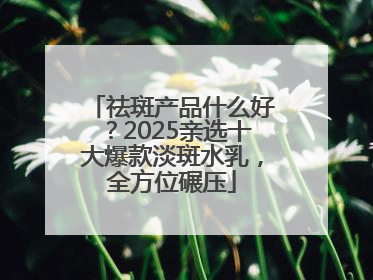 祛斑产品什么好？2025亲选十大爆款淡斑水乳，全方位碾压