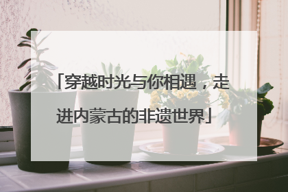 穿越时光与你相遇，走进内蒙古的非遗世界