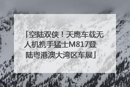 空陆双侠！天鹰车载无人机携手猛士M817登陆粤港澳大湾区车展