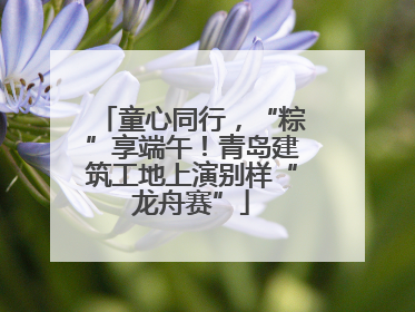 童心同行，“粽”享端午！青岛建筑工地上演别样“龙舟赛”