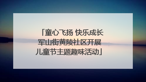 童心飞扬 快乐成长 军山街黄陵社区开展儿童节主题趣味活动