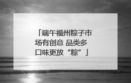 端午福州粽子市场有创意 品类多口味更放“粽”