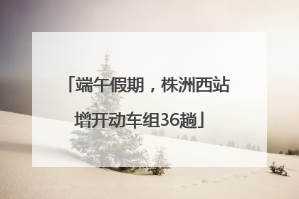 端午假期，株洲西站增开动车组36趟