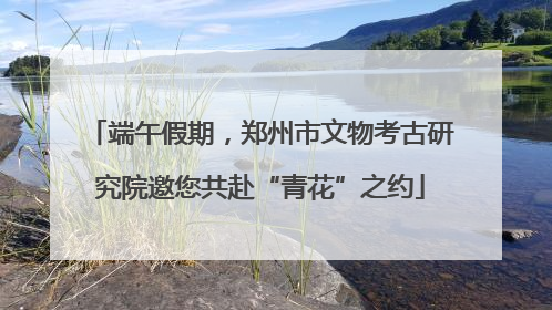 端午假期，郑州市文物考古研究院邀您共赴“青花”之约