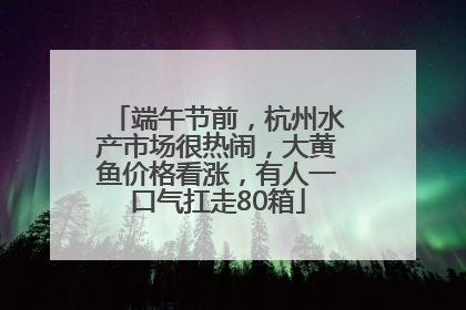 端午节前，杭州水产市场很热闹，大黄鱼价格看涨，有人一口气扛走80箱