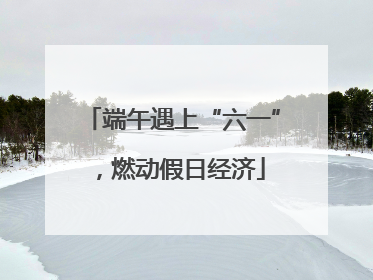 端午遇上“六一”，燃动假日经济