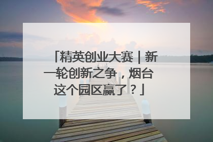 精英创业大赛｜新一轮创新之争，烟台这个园区赢了？