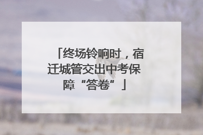 终场铃响时，宿迁城管交出中考保障“答卷”