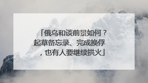 俄乌和谈前景如何？起草备忘录、完成换俘，也有人要继续拱火