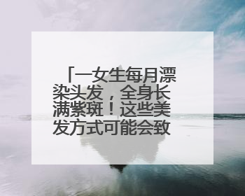 一女生每月漂染头发，全身长满紫斑！这些美发方式可能会致癌！紧急提醒
