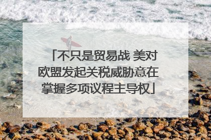 不只是贸易战 美对欧盟发起关税威胁意在掌握多项议程主导权