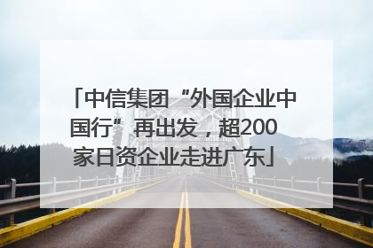 中信集团“外国企业中国行”再出发，超200家日资企业走进广东