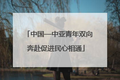 中国—中亚青年双向奔赴促进民心相通