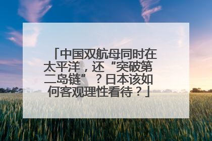 中国双航母同时在太平洋，还“突破第二岛链”？日本该如何客观理性看待？