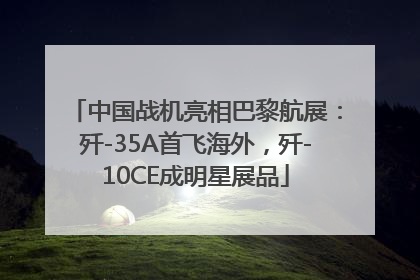中国战机亮相巴黎航展：歼-35A首飞海外，歼-10CE成明星展品