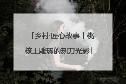 乡村·匠心故事丨桃核上雕琢的刻刀光影