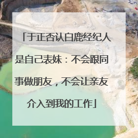 于正否认白鹿经纪人是自己表妹：不会跟同事做朋友，不会让亲友介入到我的工作