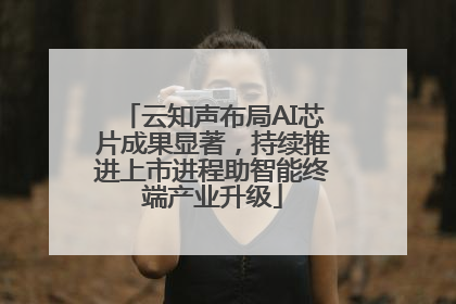 云知声布局AI芯片成果显著，持续推进上市进程助智能终端产业升级