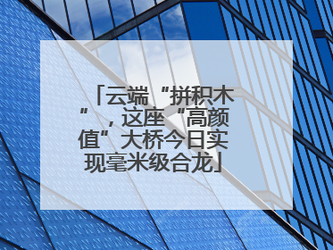 云端“拼积木”，这座“高颜值”大桥今日实现毫米级合龙