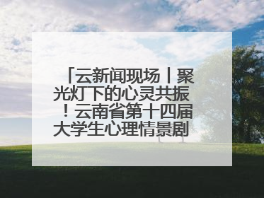 云新闻现场丨聚光灯下的心灵共振！云南省第十四届大学生心理情景剧决赛燃情开演
