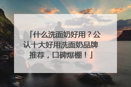 什么洗面奶好用？公认十大好用洗面奶品牌推荐，口碑爆棚！