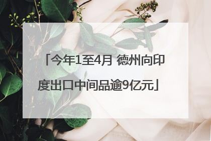 今年1至4月 德州向印度出口中间品逾9亿元