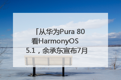 从华为Pura 80看HarmonyOS 5.1，余承东宣布7月迎来首批机型升级